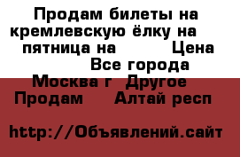Продам билеты на кремлевскую ёлку на 29.12 пятница на 10.00 › Цена ­ 5 000 - Все города, Москва г. Другое » Продам   . Алтай респ.